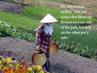 The old woman
 smiled, “Did you
 notice that there are
 flowers on your side
 of the path, but not
 on the other pot’s
 side?
 
