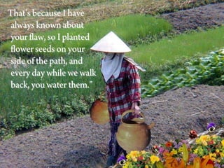 That’s because I have
 always known about
 your flaw, so I planted
 flower seeds on your
 side of the path, and
 every day while we walk
 back, you water them.”
 