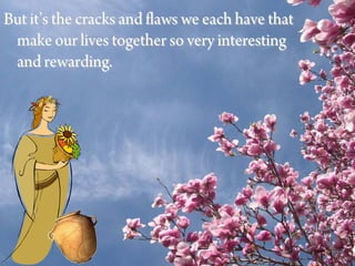 But it’s the cracks and flaws we each have that
 make our lives together so very interesting
 and rewarding.
 