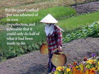 But the poor cracked
 pot was ashamed of
 its own
 imperfection, and
 miserable that it
 could only do half of
 what it had been
 made to do.
 