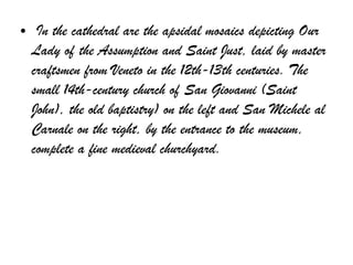 ● In the cathedral are the apsidal mosaics depicting Our
Lady of the Assumption and Saint Just, laid by master
craftsmen from Veneto in the 12th-13th centuries. The
small 14th-century church of San Giovanni (Saint
John), the old baptistry) on the left and San Michele al
Carnale on the right, by the entrance to the museum,
complete a fine medieval churchyard.
 