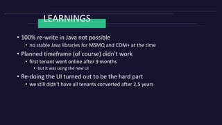 LEARNINGS
• 100% re-write in Java not possible
• no stable Java libraries for MSMQ and COM+ at the time
• Planned timeframe (of course) didn't work
• first tenant went online after 9 months
• but it was using the new UI
• Re-doing the UI turned out to be the hard part
• we still didn't have all tenants converted after 2,5 years
 