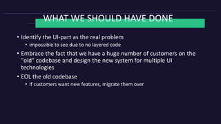 WHAT WE SHOULD HAVE DONE
• Identify the UI-part as the real problem
• impossible to see due to no layered code
• Embrace the fact that we have a huge number of customers on the
"old" codebase and design the new system for multiple UI
technologies
• EOL the old codebase
• If customers want new features, migrate them over
 