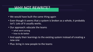 WHY NOT REWRITE?
• We would have built the same thing again
• Even though it seems that a system is broken as a whole, it probably
isn't. Lots of it usually works.
• Our approach: educate the teams
• what went wrong
• how to do better
• And apply their learnings to the existing system instead of creating a
new one
• Plus: bring in new people to the teams
 