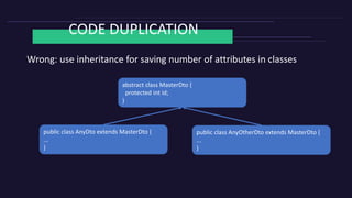 CODE DUPLICATION
Wrong: use inheritance for saving number of attributes in classes
abstract class MasterDto {
protected int id;
}
public class AnyDto extends MasterDto {
...
}
public class AnyOtherDto extends MasterDto {
...
}
 