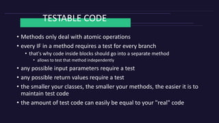 TESTABLE CODE
• Methods only deal with atomic operations
• every IF in a method requires a test for every branch
• that's why code inside blocks should go into a separate method
• allows to test that method independently
• any possible input parameters require a test
• any possible return values require a test
• the smaller your classes, the smaller your methods, the easier it is to
maintain test code
• the amount of test code can easily be equal to your "real" code
 
