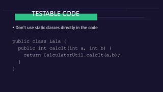 TESTABLE CODE
• Don't use static classes directly in the code
public class Lala {
public int calcIt(int a, int b) {
return CalculatorUtil.calcIt(a,b);
}
}
 