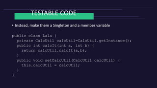 TESTABLE CODE
• Instead, make them a Singleton and a member variable
public class Lala {
private CalcUtil calcUtil=CalcUtil.getInstance();
public int calcIt(int a, int b) {
return calcUtil.calcIt(a,b);
}
public void setCalcUtil(CalcUtil calcUtil) {
this.calcUtil = calcUtil;
}
}
 