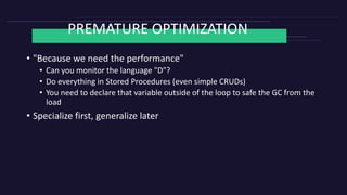 PREMATURE OPTIMIZATION
• "Because we need the performance"
• Can you monitor the language "D"?
• Do everything in Stored Procedures (even simple CRUDs)
• You need to declare that variable outside of the loop to safe the GC from the
load
• Specialize first, generalize later
 