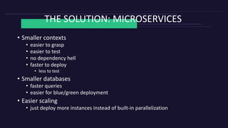 THE SOLUTION: MICROSERVICES
• Smaller contexts
• easier to grasp
• easier to test
• no dependency hell
• faster to deploy
• less to test
• Smaller databases
• faster queries
• easier for blue/green deployment
• Easier scaling
• just deploy more instances instead of built-in parallelization
 