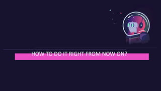 HOW TO DO IT RIGHT FROM NOW ON?
 