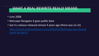 WHAT A REAL REWRITE REALLY MEANS
• June 2006
• Netscape Navigator 6 goes public beta
• last 4.x release released almost 4 years ago (there was no v5)
• https://www.joelonsoftware.com/2000/04/06/things-you-should-
never-do-part-i/
 