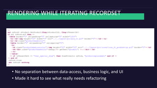 RENDERING WHILE ITERATING RECORDSET
<%
set rsProd= oProduct.GetProduct(CLng(nProductId), CLng(nTenantId))
if not rsProd.eof then %>
<table border="0" cellpadding="0" cellspacing="0" width="100%">
<tr><td><img height="20" width="3" src="../../layout/pic/pix_tr.gif" border="0"></td></tr>
<tr><td class="productheadcolor">
<table border="0" cellpadding="0" cellspacing="0">
<tr>
<td class="productheadiconcolor"><img height="20" width="20" src="../../layout/pic/icons/icon_kl_produkttip.gif" border="0"></td>
<td><div class="productheadcolor">&nbsp;<%= getText("product") %>:</div></td>
</tr>
</table>
<% if (sTenantPath <> "that_special_shop") then DrawProducts rsProd, "productreplacement" end if %>
<% end if
rsProd.close
set rsProd= nothing
%>
• No separation between data-access, business logic, and UI
• Made it hard to see what really needs refactoring
 