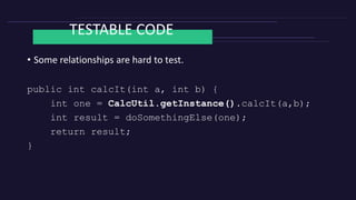 TESTABLE CODE
• Any dependencies to other classes should be easy to change.
private CalcUtil calcUtil = CalcUtil.getInstan...