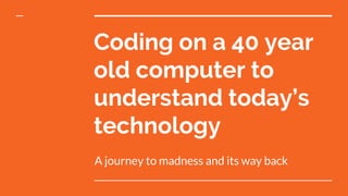 Coding on a 40 year
old computer to
understand today’s
technology
A journey to madness and its way back
 