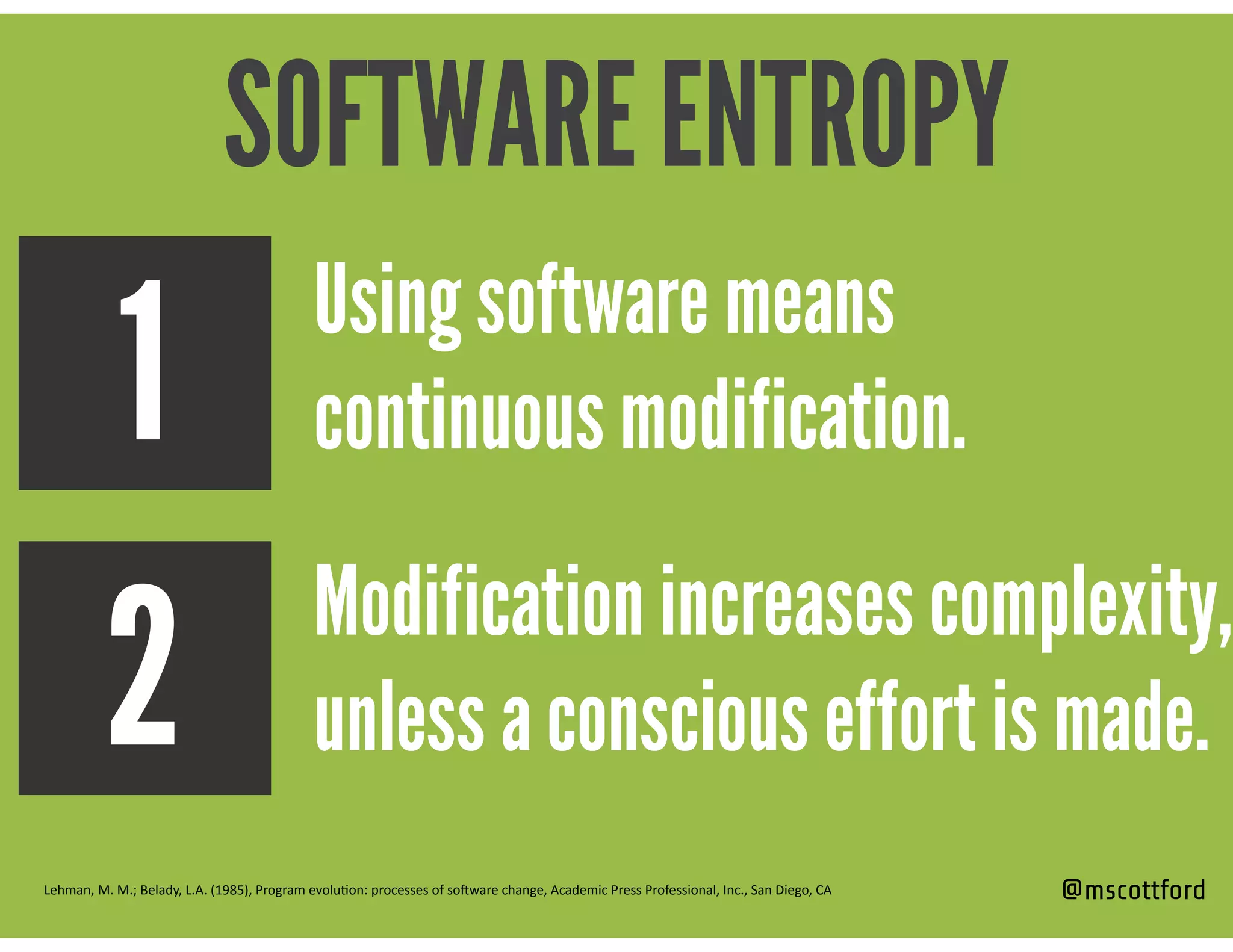 @mscottford
Modification increases complexity,
unless a conscious effort is made.
Using software means
continuous modification.1
2
Lehman,	
  M.	
  M.;	
  Belady,	
  L.A.	
  (1985),	
  Program	
  evolu=on:	
  processes	
  of	
  soCware	
  change,	
  Academic	
  Press	
  Professional,	
  Inc.,	
  San	
  Diego,	
  CA
SOFTWARE ENTROPY
 