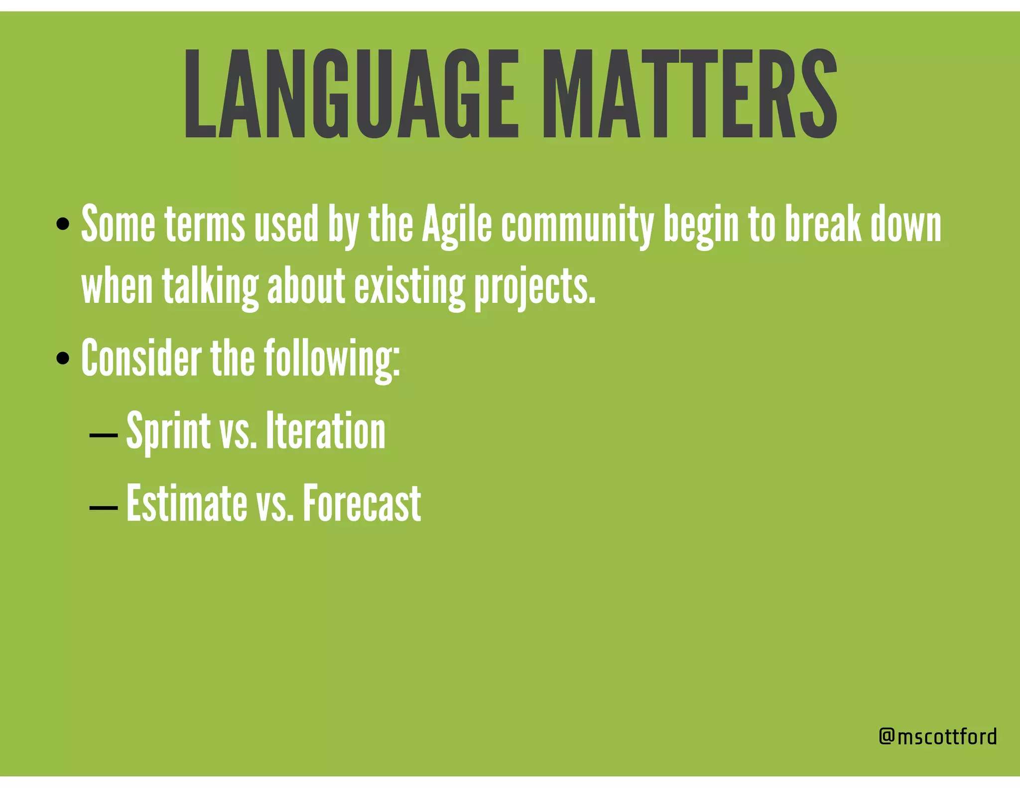 • Some terms used by the Agile community begin to break down
when talking about existing projects.
• Consider the following:
– Sprint vs. Iteration
– Estimate vs. Forecast
@mscottford
LANGUAGE MATTERS
 