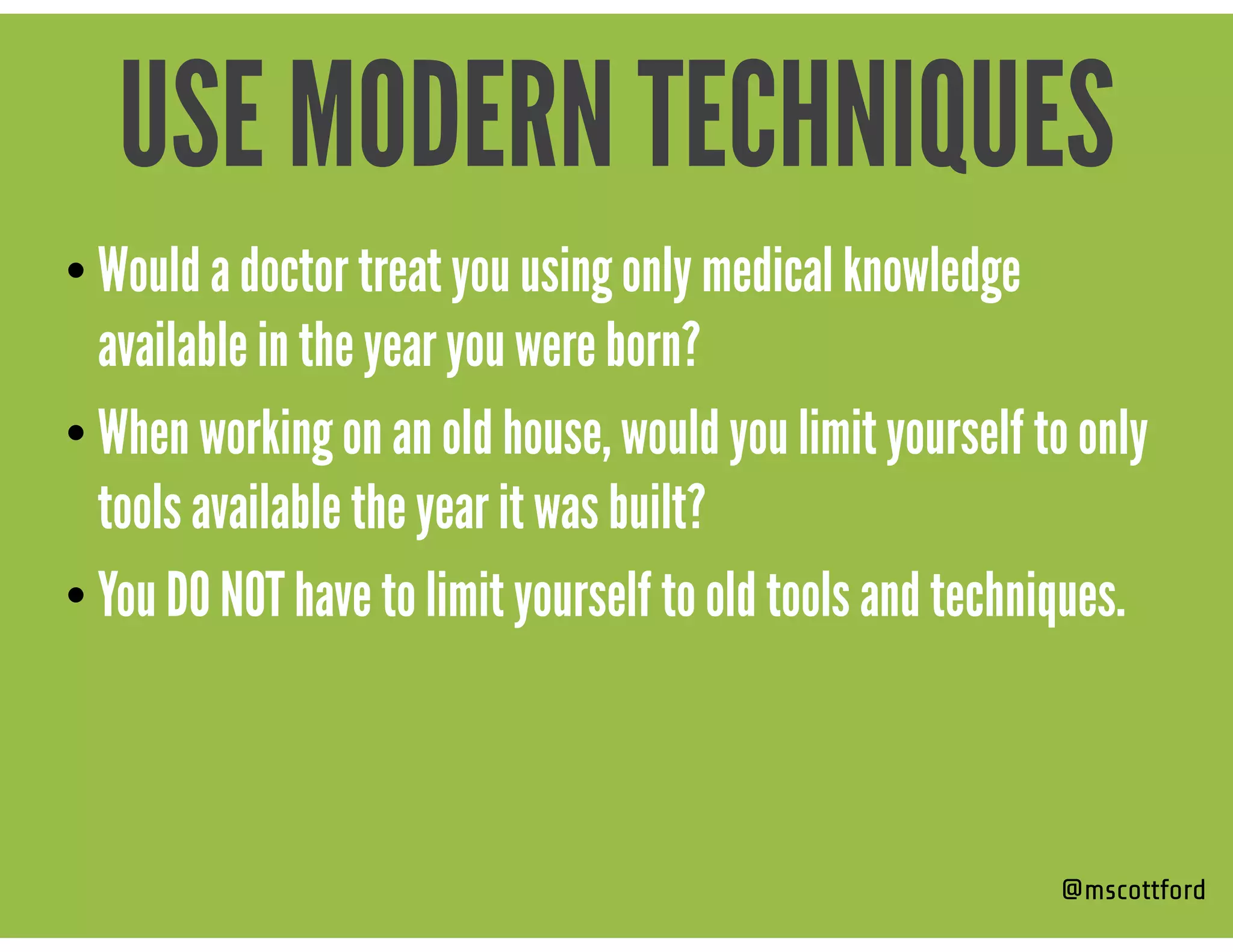 • Would a doctor treat you using only medical knowledge
available in the year you were born?
• When working on an old house, would you limit yourself to only
tools available the year it was built?
• You DO NOT have to limit yourself to old tools and techniques.
@mscottford
USE MODERN TECHNIQUES
 
