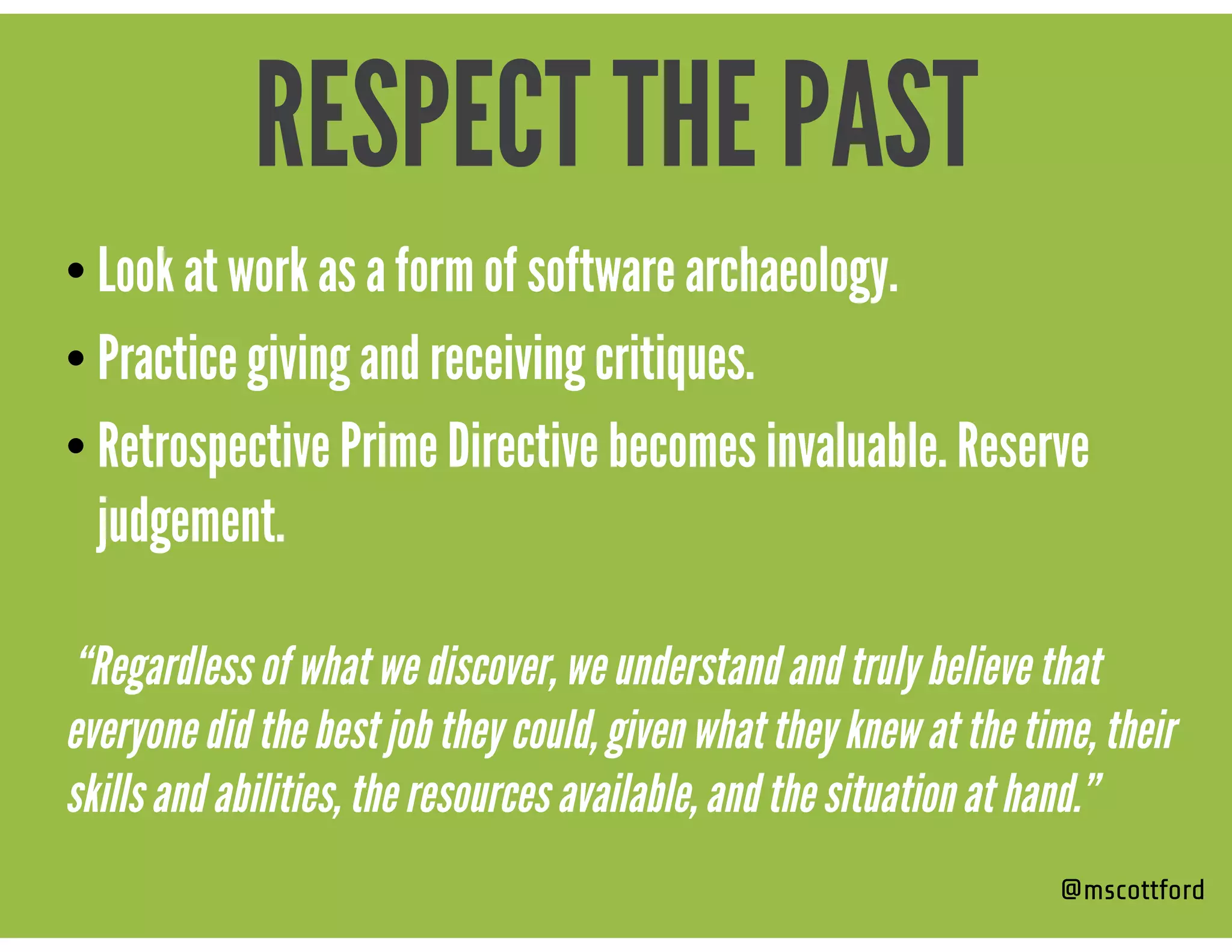 • Look at work as a form of software archaeology.
• Practice giving and receiving critiques.
• Retrospective Prime Directive becomes invaluable. Reserve
judgement.  
“Regardless of what we discover, we understand and truly believe that
everyone did the best job they could, given what they knew at the time, their
skills and abilities, the resources available, and the situation at hand.”
@mscottford
RESPECT THE PAST
 