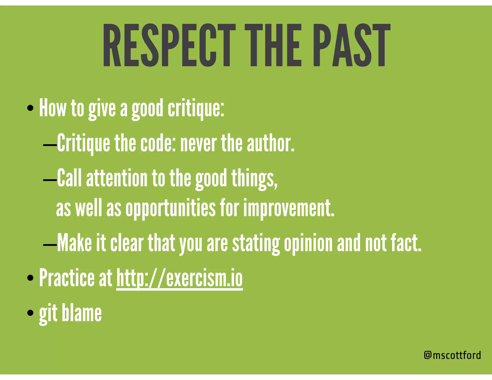 • How to give a good critique:
–Critique the code: never the author.
–Call attention to the good things,  
as well as opportunities for improvement.
–Make it clear that you are stating opinion and not fact.
• Practice at http://exercism.io
• git blame
@mscottford
RESPECT THE PAST
 