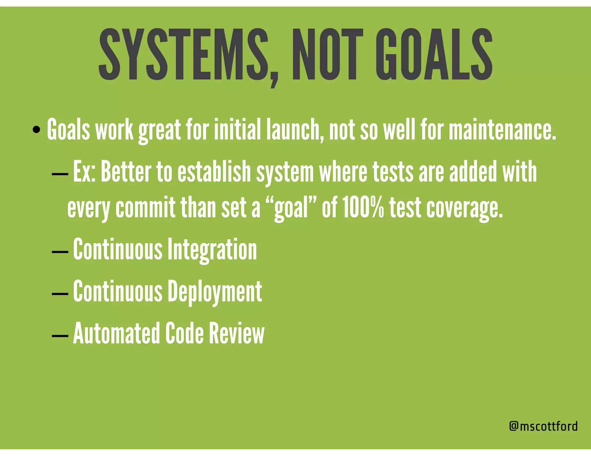 • Goals work great for initial launch, not so well for maintenance.
– Ex: Better to establish system where tests are added with
every commit than set a “goal” of 100% test coverage.
– Continuous Integration
– Continuous Deployment
– Automated Code Review
@mscottford
SYSTEMS, NOT GOALS
 