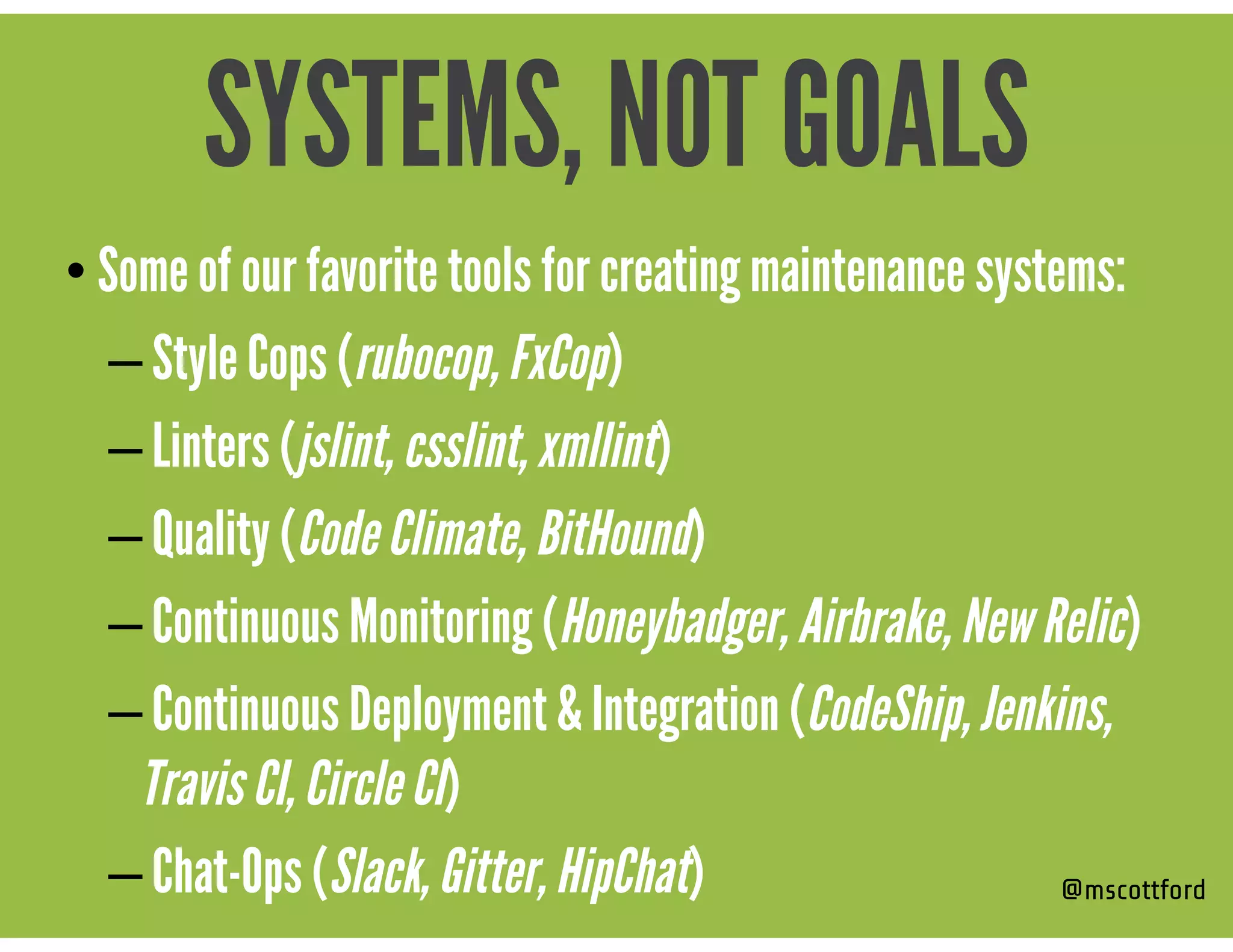 • Some of our favorite tools for creating maintenance systems:
– Style Cops (rubocop, FxCop)
– Linters (jslint, csslint, xmllint)
– Quality (Code Climate, BitHound)
– Continuous Monitoring (Honeybadger, Airbrake, New Relic)
– Continuous Deployment & Integration (CodeShip, Jenkins,
Travis CI, Circle CI)
– Chat-Ops (Slack, Gitter, HipChat) @mscottford
SYSTEMS, NOT GOALS
 