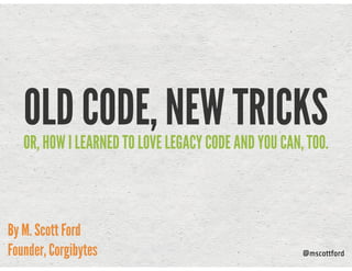 OLD CODE, NEW TRICKSOR, HOW I LEARNED TO LOVE LEGACY CODE AND YOU CAN, TOO.
By M. Scott Ford
Founder, Corgibytes @mscottford
 