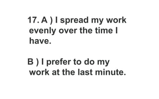 17. A ) I spread my work
evenly over the time I
have.
B ) I prefer to do my
work at the last minute.
 