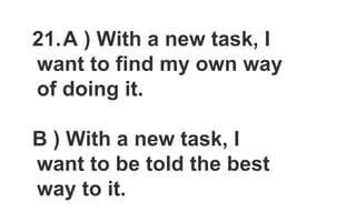 21.A ) With a new task, I
want to find my own way
of doing it.
B ) With a new task, I
want to be told the best
way to it.
 