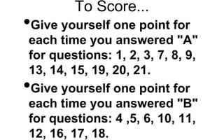 To Score...
•Give yourself one point for
each time you answered "A"
for questions: 1, 2, 3, 7, 8, 9,
13, 14, 15, 19, 20, 21.
•Give yourself one point for
each time you answered "B"
for questions: 4 ,5, 6, 10, 11,
12, 16, 17, 18.
 