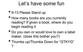 Let’s have some fun
•9-13 Please Stand up
•How many books are you currently
reading? If given a book, where do you
begin reading it
•Do you own or would love to own a label
maker. (does this bother you?)
•Thumbs up/Thumbs Down for “GTKYG”
?
 