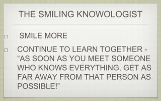 SMILE MORE
CONTINUE TO LEARN TOGETHER -
“AS SOON AS YOU MEET SOMEONE
WHO KNOWS EVERYTHING, GET AS
FAR AWAY FROM THAT PERSON AS
POSSIBLE!”
THE SMILING KNOWOLOGIST
 
