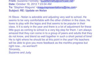 From: Suzanne Fennelly <suzefennelly@comcast.net>
Date: October 18, 2012 7:23:04 AM
To: 'Stephen Maguire' <maguirepresentations@me.com>
Subject: RE: Update on Nolan
Hi Steve - Nolan is adorable and adjusting very well to school. He
seems to be very comfortable with the other children in the class. He
loves to play with the legos and that seems to be popular in their
class. It It is early in the year and there is a lot of adjustment for these
little guys as coming to school is a very big step for them. I am always
amazed that they can come in to a group of peers and adults that they
do not know, and blend so well together in such a short period of time!
He is right where he should be at this point in the year! His teachers
will be able to give you more feedback as the months progress but
right now....no worries!!!
Sincerely,
Suzanne and Judy
 