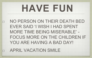 HAVE FUN
NO PERSON ON THEIR DEATH BED
EVER SAID ‘I WISH I HAD SPENT
MORE TIME BEING MISERABLE’ -
FOCUS MORE ON THE CHILDREN IF
YOU ARE HAVING A BAD DAY!
APRIL VACATION SMILE
 