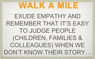 WALK A MILE
EXUDE EMPATHY AND
REMEMBER THAT IT’S EASY
TO JUDGE PEOPLE
(CHILDREN, FAMILIES &
COLLEAGUES) WHEN WE
DON’T KNOW THEIR STORY…
 