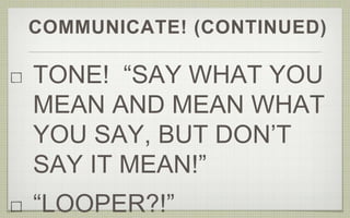 COMMUNICATE! (CONTINUED)
TONE! “SAY WHAT YOU
MEAN AND MEAN WHAT
YOU SAY, BUT DON’T
SAY IT MEAN!”
“LOOPER?!”
 
