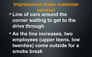 Impressions make customer
service!
• Line of cars around the
corner waiting to get to the
drive through
• As the line increases, two
employees (upper teens, low
twenties) come outside for a
smoke break
 