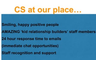 CS at our place…
Smiling, happy positive people
AMAZING ‘kid relationship builders’ staff members
24 hour response time to emails
(immediate chat opportunities)
Staff recognition and support
 