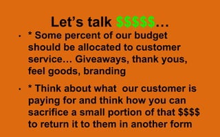 Let’s talk $$$$$…
• * Some percent of our budget
should be allocated to customer
service… Giveaways, thank yous,
feel goods, branding
• * Think about what our customer is
paying for and think how you can
sacrifice a small portion of that $$$$
to return it to them in another form
 