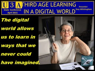THIRD AGE LEARNING
IN A DIGITAL WORLD
Presenter:
Tony WhittinghamState Conference
April 2015
The digital
world allows
us to learn in
ways that we
never could
have imagined.
 
