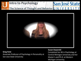 Greg Feist
Associate Professor of Psychology in Personality at
San Jose State University
Susan Snycerski
Completed her BS in Psychology at
Central Michigan University and her
Master's and Ph.D. at Western
Michigan University.
 