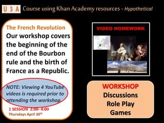 1 SESSION 2:00- 4:00
Thursdays April 30th
The French Revolution
Our workshop covers
the beginning of the
end of the Bourbon
rule and the birth of
France as a Republic.
NOTE: Viewing 4 YouTube
videos is required prior to
attending the workshop.
Course usingKhan Academy resources - Hypothetical
WORKSHOP
Discussions
Role Play
Games
VIDEO HOMEWORK
 