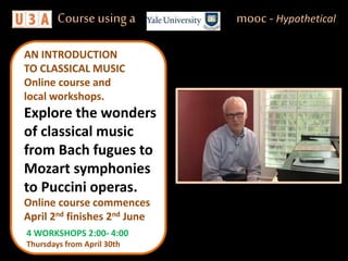 4 WORKSHOPS 2:00- 4:00
Thursdays from April 30th
AN INTRODUCTION
TO CLASSICAL MUSIC
Online course and
local workshops.
Explore the wonders
of classical music
from Bach fugues to
Mozart symphonies
to Puccini operas.
Course using a mooc - Hypothetical
Online course commences
April 2nd finishes 2nd June
 