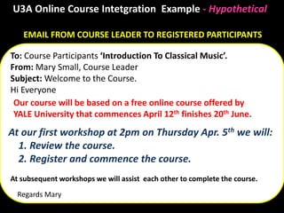 EMAIL FROM COURSE LEADER TO REGISTERED PARTICIPANTS
To: Course Participants ‘Introduction To Classical Music’.
From: Mary Small, Course Leader
Subject: Welcome to the Course.
Hi Everyone
Regards Mary
U3A Online Course Intetgration Example - Hypothetical
Our course will be based on a free online course offered by
YALE University that commences April 12th finishes 20th June.
At our first workshop at 2pm on Thursday Apr. 5th we will:
1. Review the course.
2. Register and commence the course.
At subsequent workshops we will assist each other to complete the course.
 