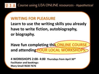 4 WORKSHOPS 2:00- 4:00 Thursdays from April 30th
Facilitator and bookings:
Mary Small 9630 7676
WRITING FOR PLEASURE
Learn to use the writing skills you already
have to write fiction, autobiography,
or biography.
Have fun completing this ONLINE COURSE
and attending FOUR LOCAL WORKSHOPS.
Course usingU3A ONLINE resources - Hypothetical
 