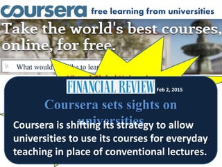 free learning from universities
What would you like to learn about?
Virtual Global University
13 million students
1026 courses
119 partners
Coursera sets sights on
universities
Feb 2, 2015
Coursera is shifting its strategy to allow
universities to use its courses for everyday
teaching in place of conventional lectures.
 