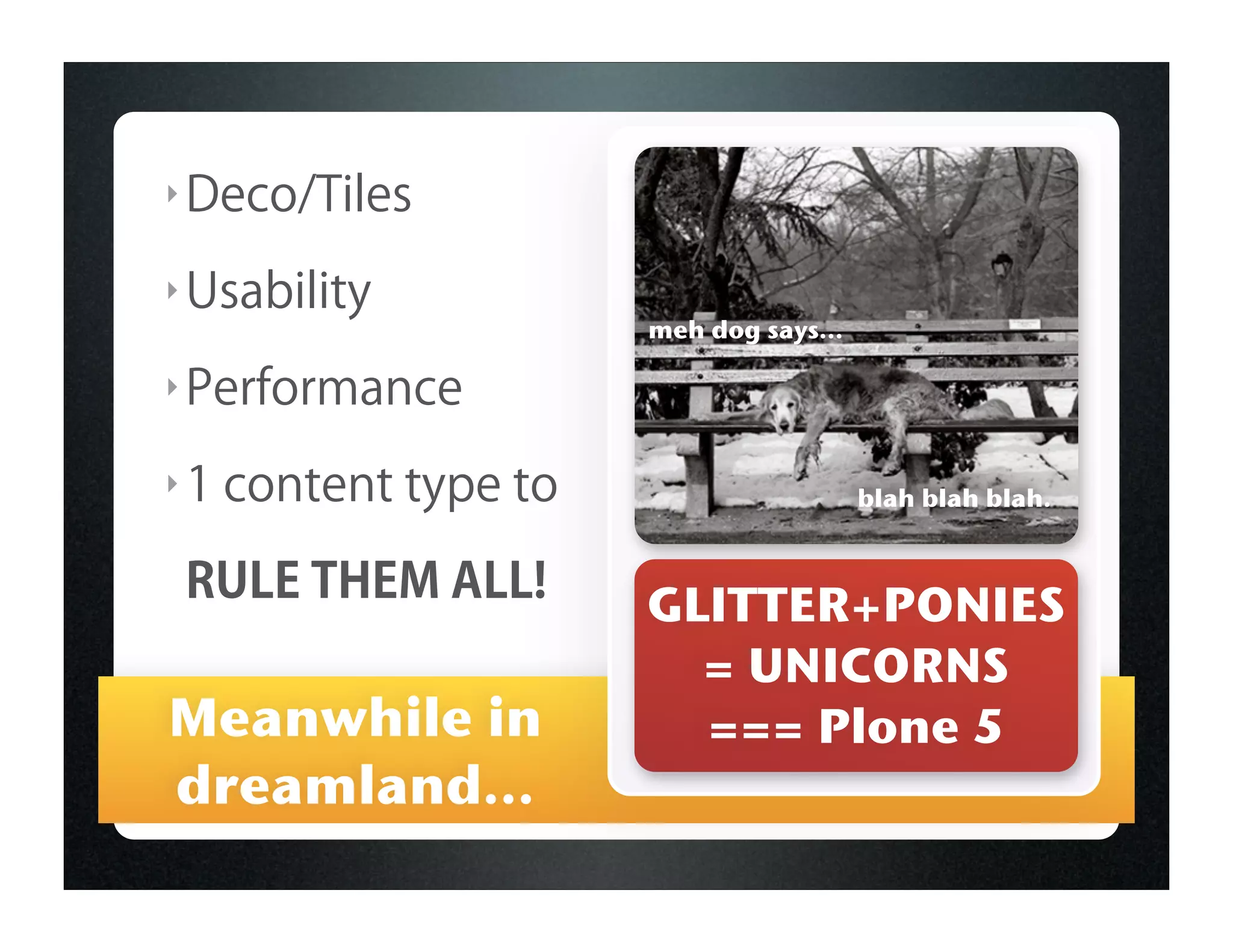 ‣ Deco/Tiles

‣ Usability
                       meh dog says...

‣ Performance

‣1   content type to                     blah blah blah.


 RULE THEM ALL!        GLITTER+PONIES
                         = UNICORNS
Meanwhile in             === Plone 5
dreamland...
 