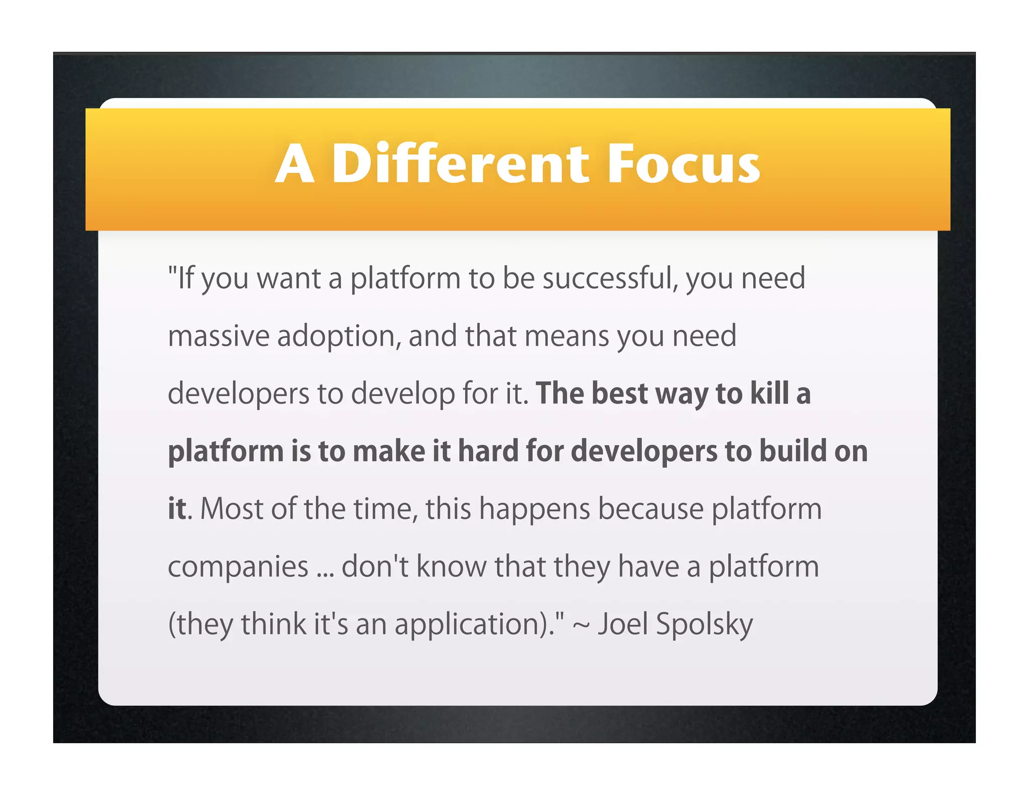 A Different Focus
"If you want a platform to be successful, you need

massive adoption, and that means you need

developers to develop for it. The best way to kill a

platform is to make it hard for developers to build on

it. Most of the time, this happens because platform

companies ... don't know that they have a platform

(they think it's an application)."   Joel Spolsky
 