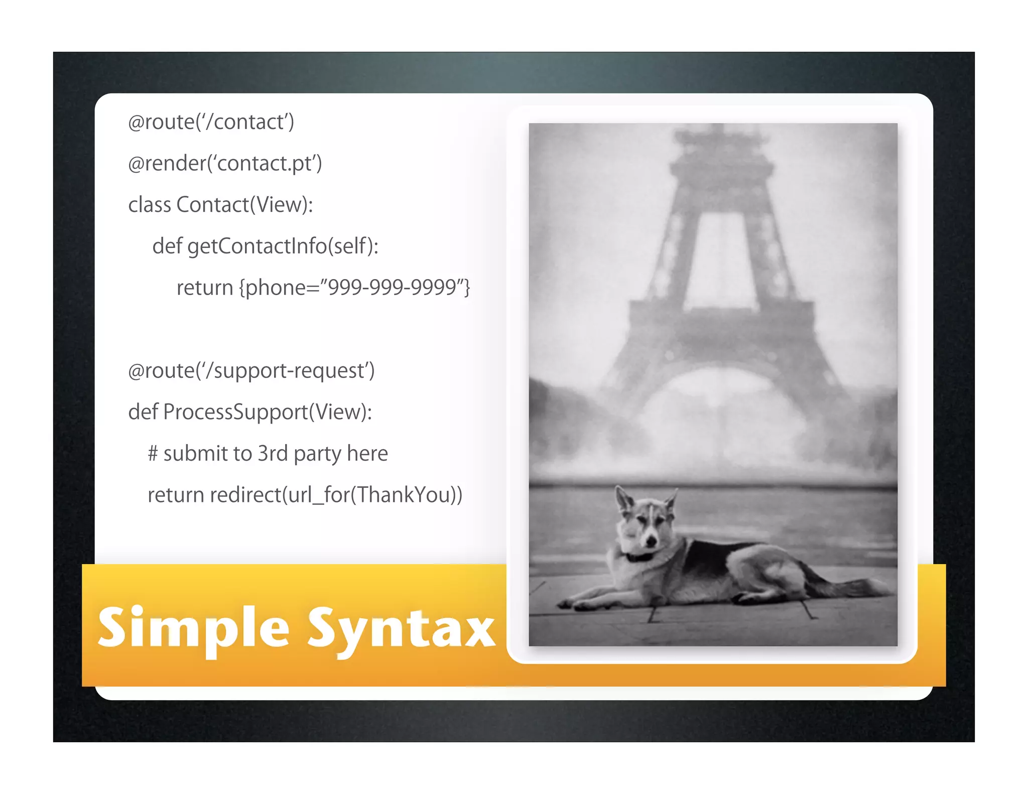 @route( /contact )

 @render( contact.pt )

 class Contact(View):
   def getContactInfo(self):

      return {phone= 999-999-9999 }


 @route( /support-request )

 def ProcessSupport(View):
   # submit to 3rd party here
   return redirect(url_for(ThankYou))




Simple Syntax
 