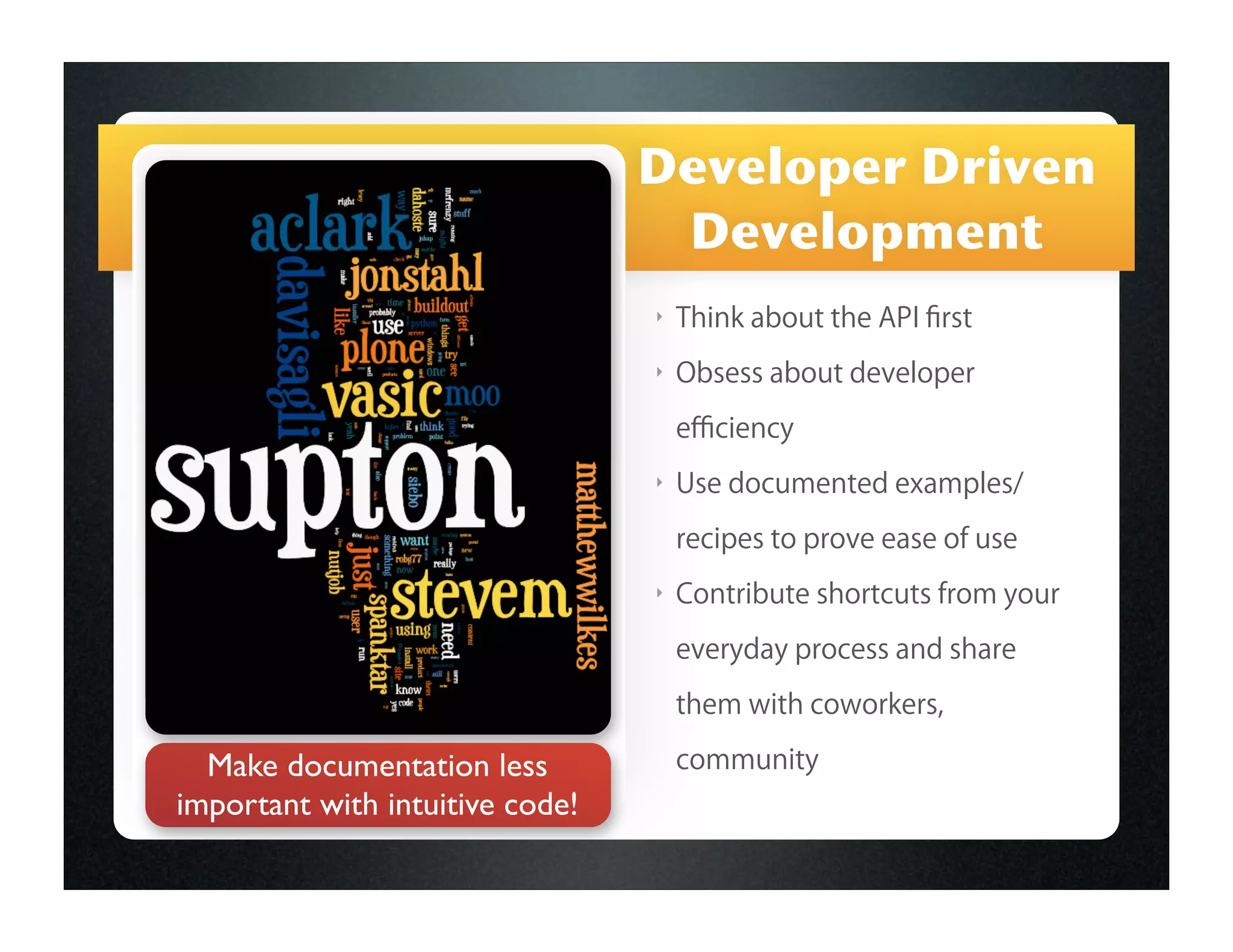 Developer Driven
                                  Development
                                 ‣   Think about the API ﬁrst
                                 ‣   Obsess about developer
                                     eﬃciency
                                 ‣   Use documented examples/

                                     recipes to prove ease of use
                                 ‣   Contribute shortcuts from your

                                     everyday process and share

                                     them with coworkers,

  Make documentation less            community
important with intuitive code!
 